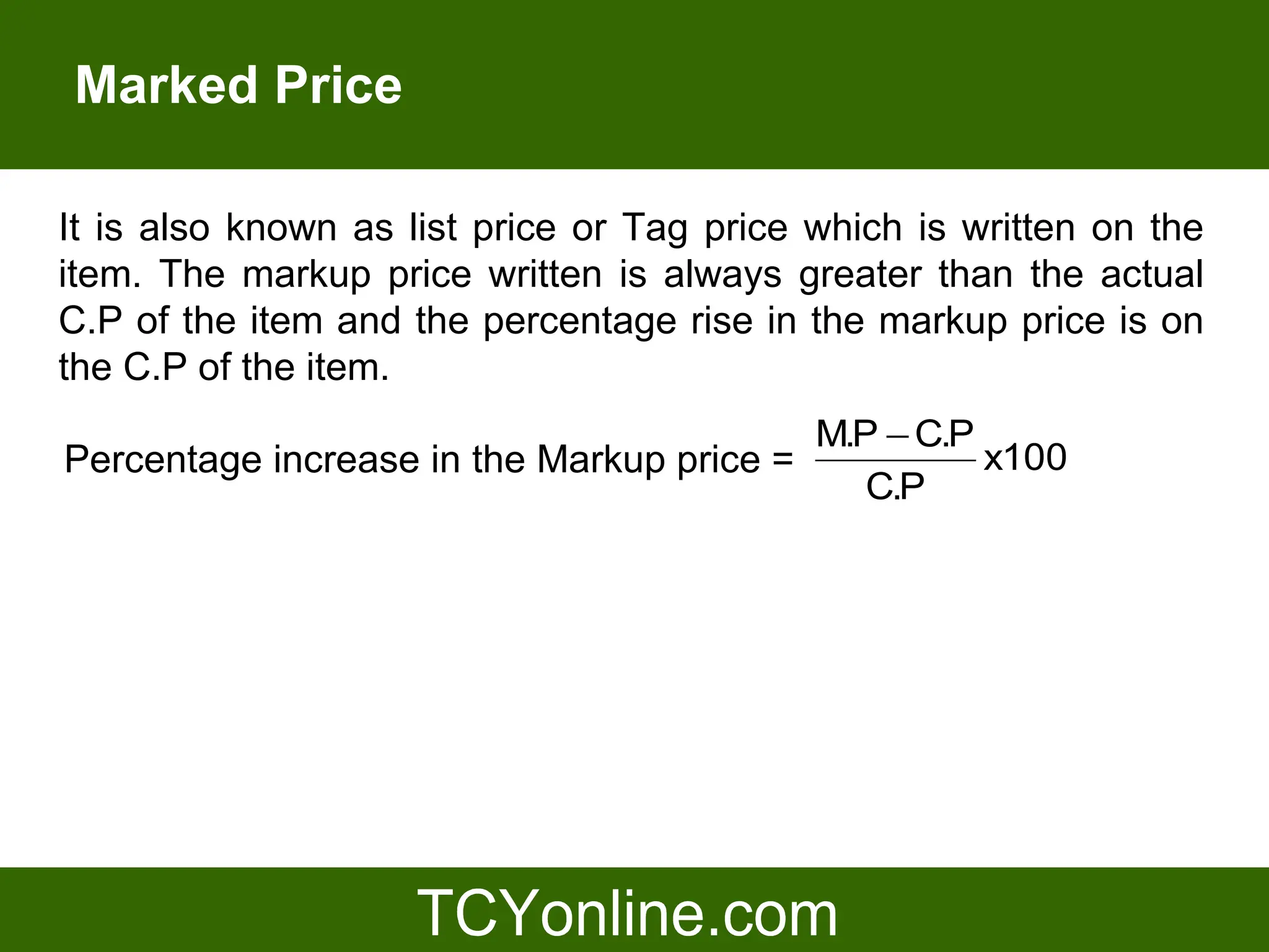 Marked Price

It is also known as list price or Tag price which is written on the
item. The markup price written is always greater than the actual
C.P of the item and the percentage rise in the markup price is on
the C.P of the item.
                                            M.P − C.P
Percentage increase in the Markup price =             x100
                                               C.P
 