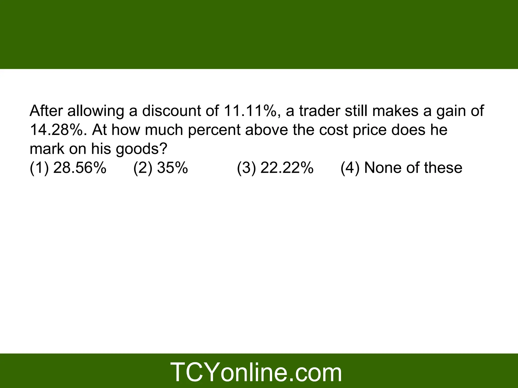 After allowing a discount of 11.11%, a trader still makes a gain of
14.28%. At how much percent above the cost price does he
mark on his goods?
(1) 28.56%     (2) 35%         (3) 22.22%    (4) None of these
 