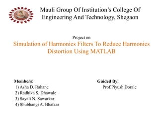 Project on
Simulation of Harmonics Filters To Reduce Harmonics
Distortion Using MATLAB
Members: Guided By:
1) Asha D. Rahane Prof.Piyush Dorale
2) Radhika S. Dhawale
3) Sayali N. Sawarkar
4) Shubhangi A. Bhatkar
Mauli Group Of Institution’s College Of
Engineering And Technology, Shegaon
 