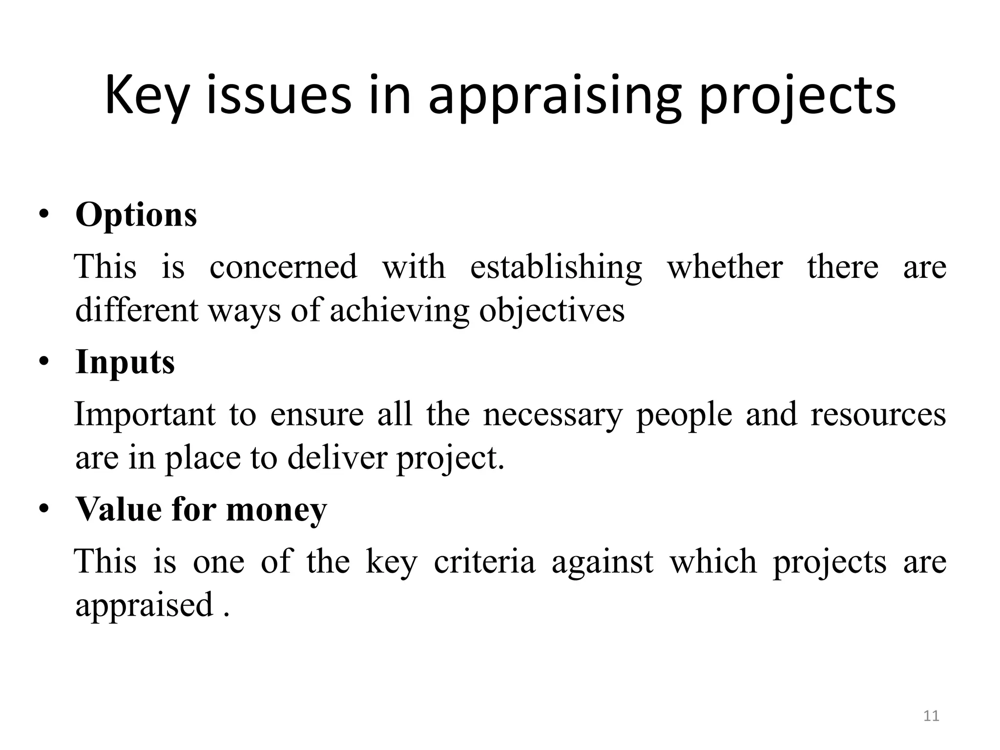 Key issues in appraising projects
• Options
  This is concerned with establishing whether there are
  different ways of achieving objectives
• Inputs
  Important to ensure all the necessary people and resources
  are in place to deliver project.
• Value for money
  This is one of the key criteria against which projects are
  appraised .

                                                          11
 