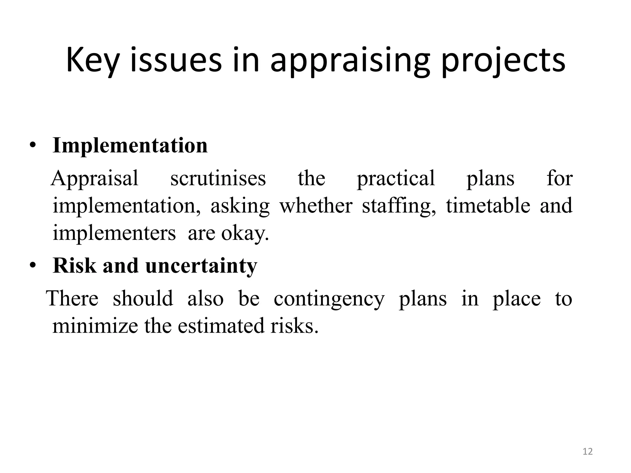 Key issues in appraising projects

• Implementation
  Appraisal scrutinises the practical plans for
   implementation, asking whether staffing, timetable and
   implementers are okay.
• Risk and uncertainty
  There should also be contingency plans in place to
   minimize the estimated risks.




                                                            12
 