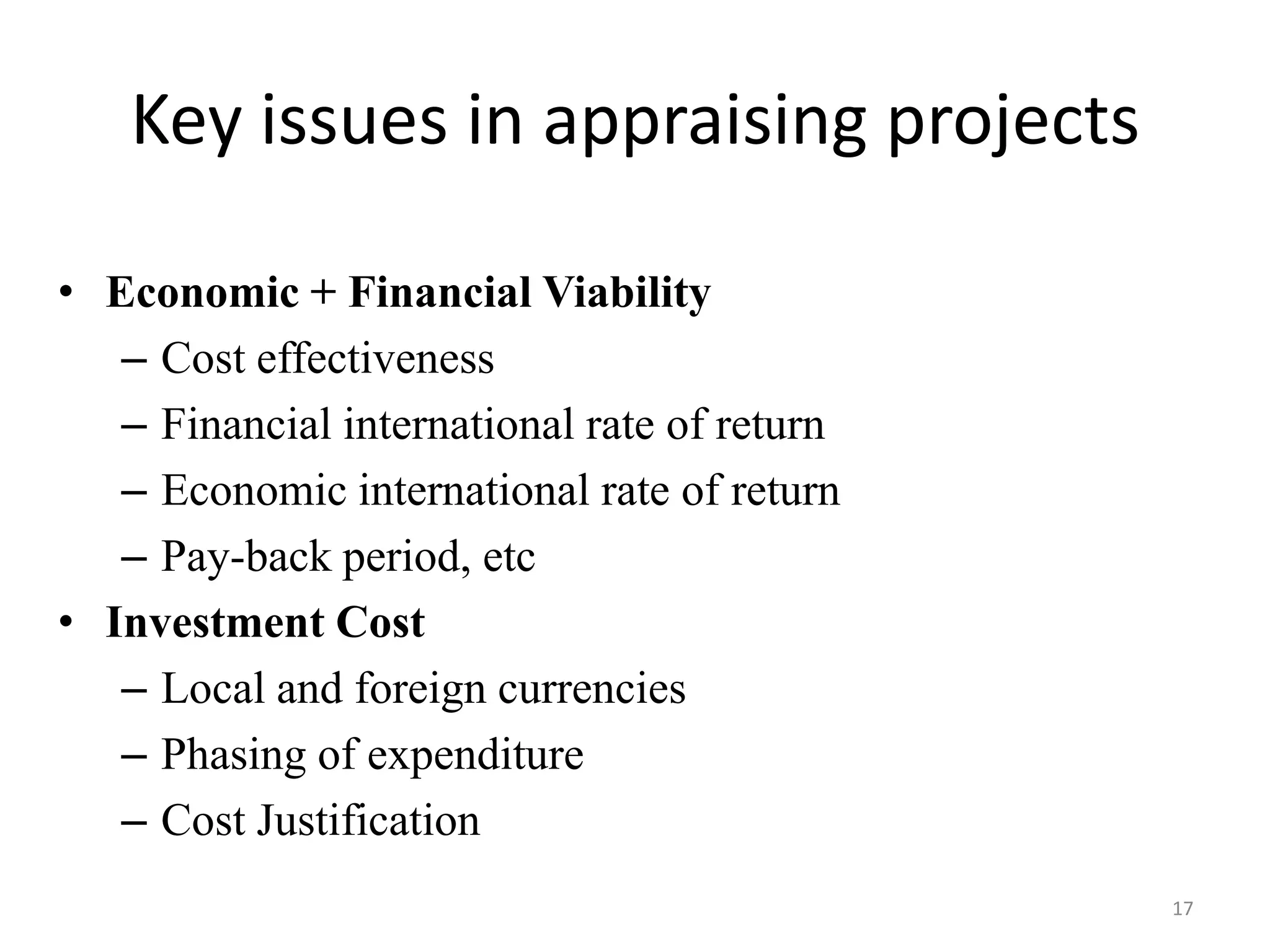 Key issues in appraising projects

• Economic + Financial Viability
   – Cost effectiveness
   – Financial international rate of return
   – Economic international rate of return
   – Pay-back period, etc
• Investment Cost
   – Local and foreign currencies
   – Phasing of expenditure
   – Cost Justification
                                              17
 