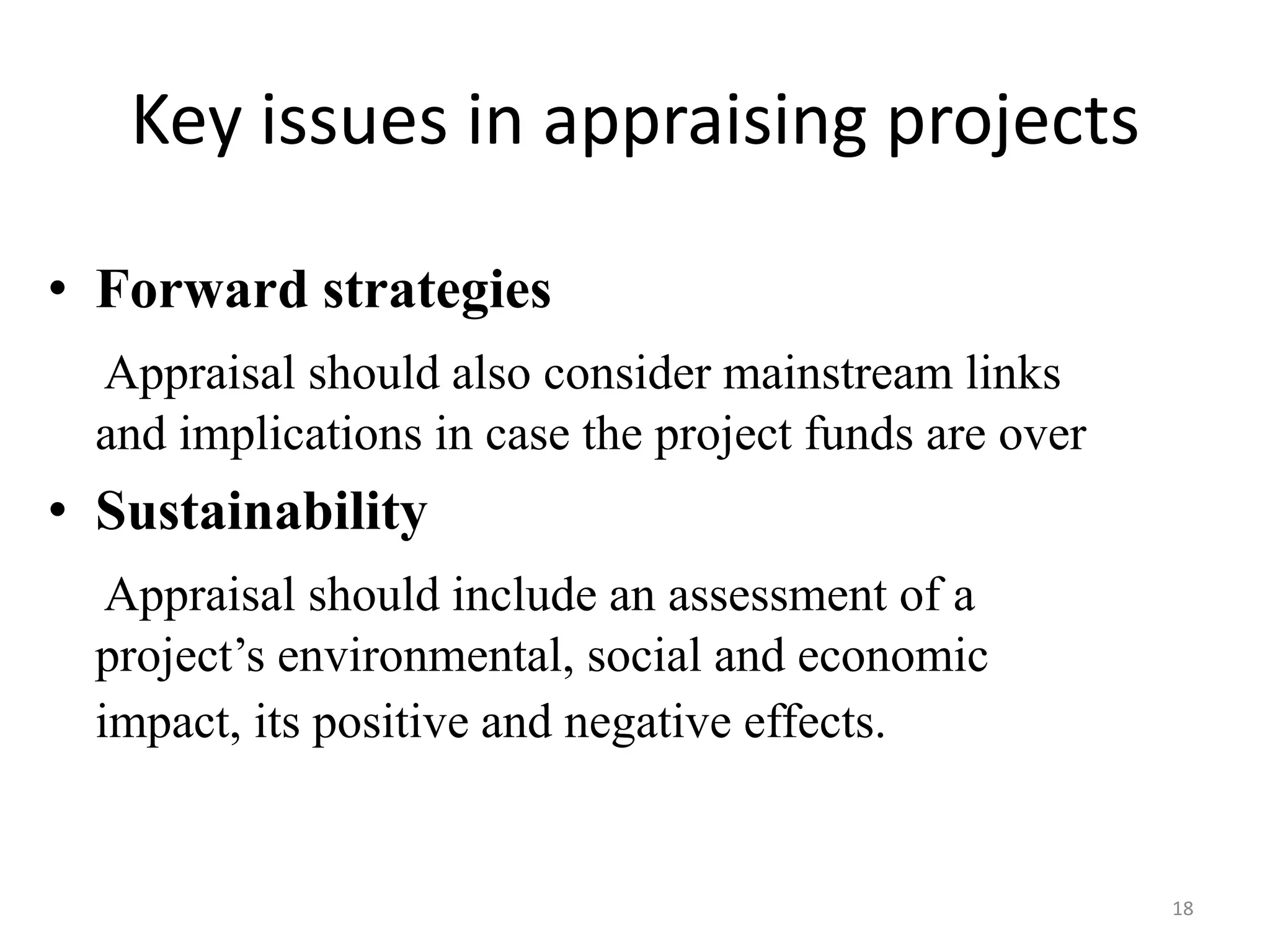 Key issues in appraising projects

• Forward strategies
  Appraisal should also consider mainstream links
  and implications in case the project funds are over
• Sustainability
   Appraisal should include an assessment of a
  project’s environmental, social and economic
  impact, its positive and negative effects.


                                                        18
 