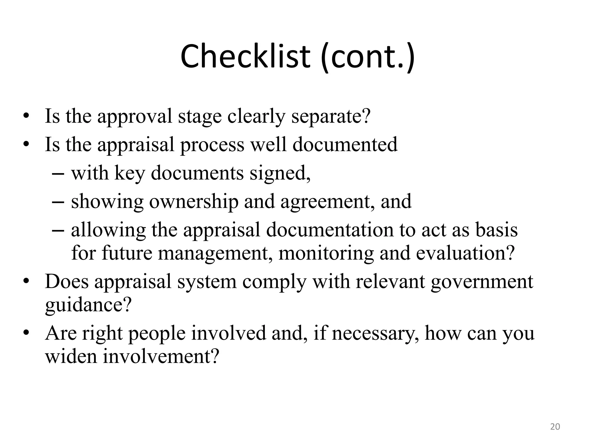Checklist (cont.)
• Is the approval stage clearly separate?
• Is the appraisal process well documented
   – with key documents signed,
   – showing ownership and agreement, and
   – allowing the appraisal documentation to act as basis
      for future management, monitoring and evaluation?
• Does appraisal system comply with relevant government
  guidance?
• Are right people involved and, if necessary, how can you
  widen involvement?


                                                             20
 