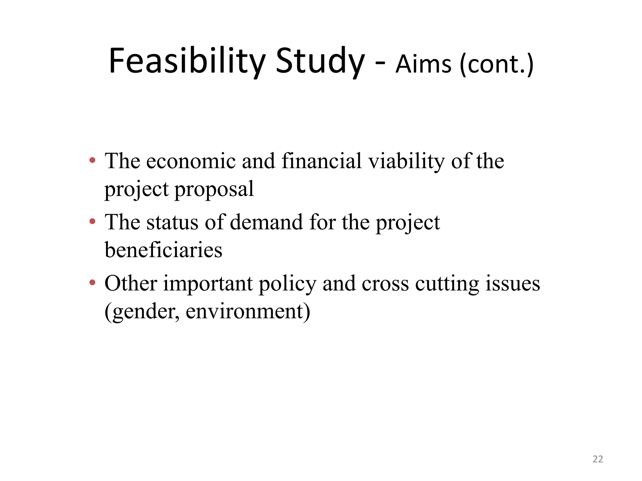 Feasibility Study - Aims (cont.)

• The economic and financial viability of the
  project proposal
• The status of demand for the project
  beneficiaries
• Other important policy and cross cutting issues
  (gender, environment)




                                                    22
 