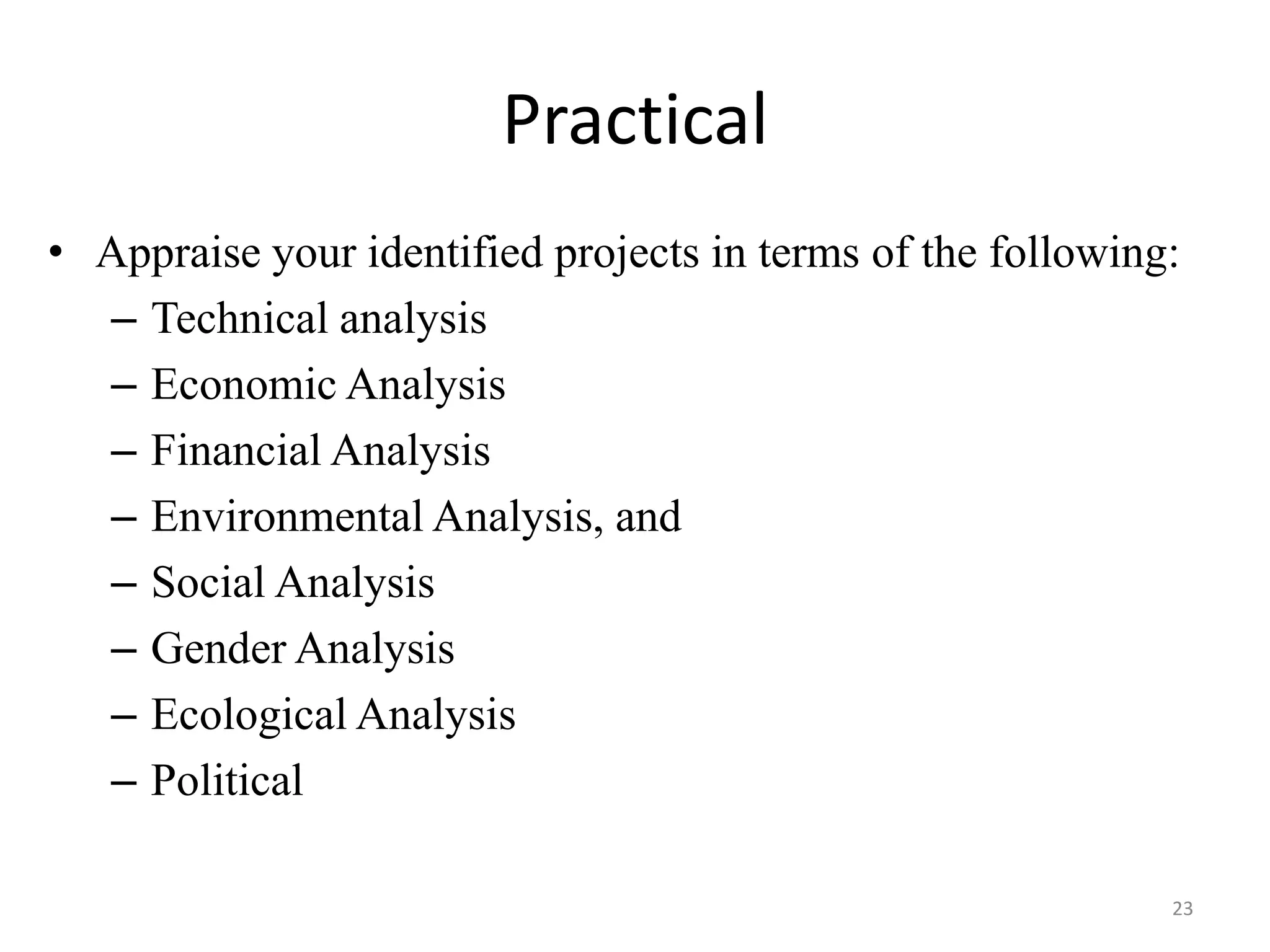 Practical
• Appraise your identified projects in terms of the following:
  – Technical analysis
  – Economic Analysis
  – Financial Analysis
  – Environmental Analysis, and
  – Social Analysis
  – Gender Analysis
  – Ecological Analysis
  – Political

                                                             23
 