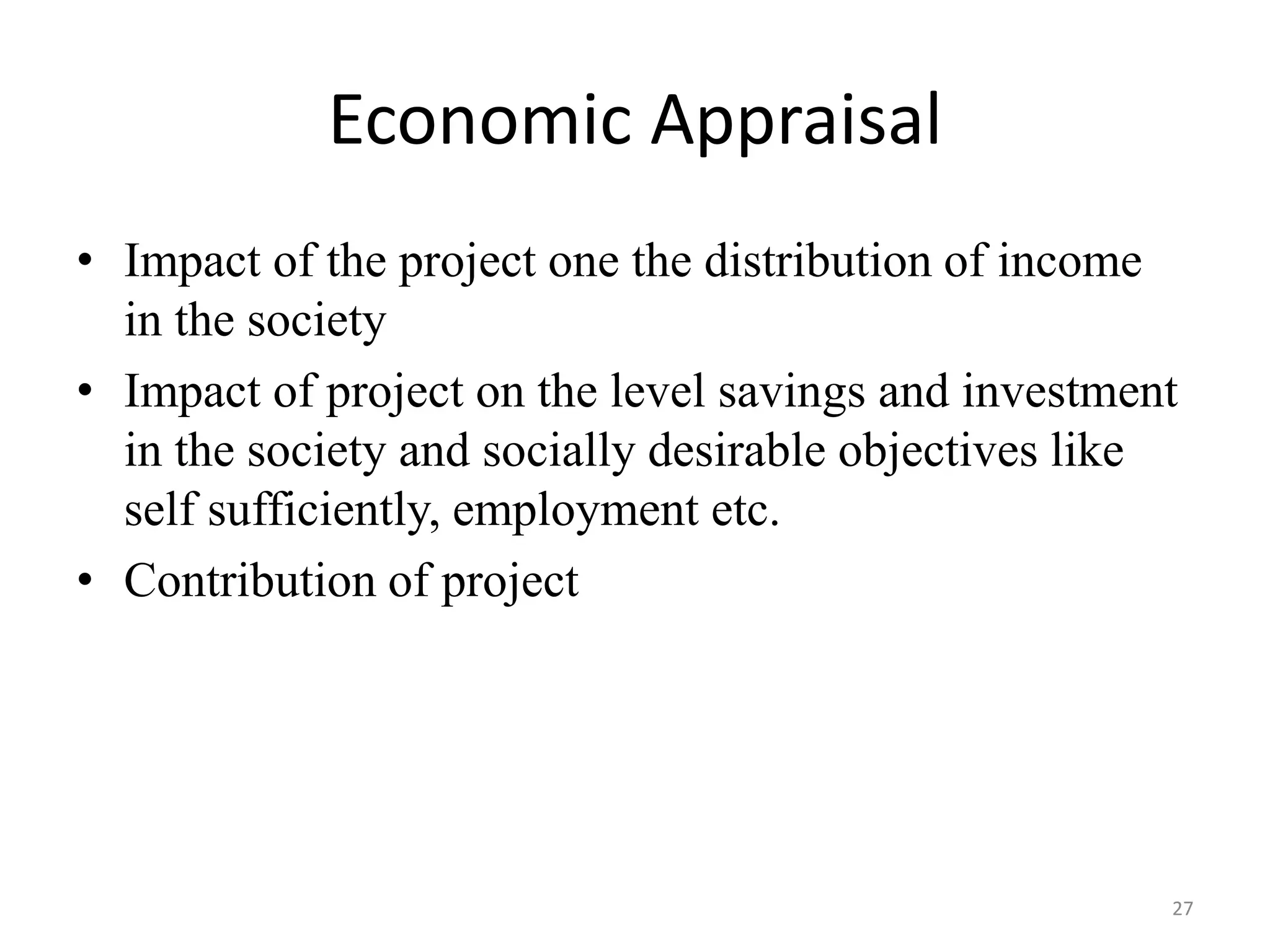 Economic Appraisal
• Impact of the project one the distribution of income
  in the society
• Impact of project on the level savings and investment
  in the society and socially desirable objectives like
  self sufficiently, employment etc.
• Contribution of project




                                                      27
 