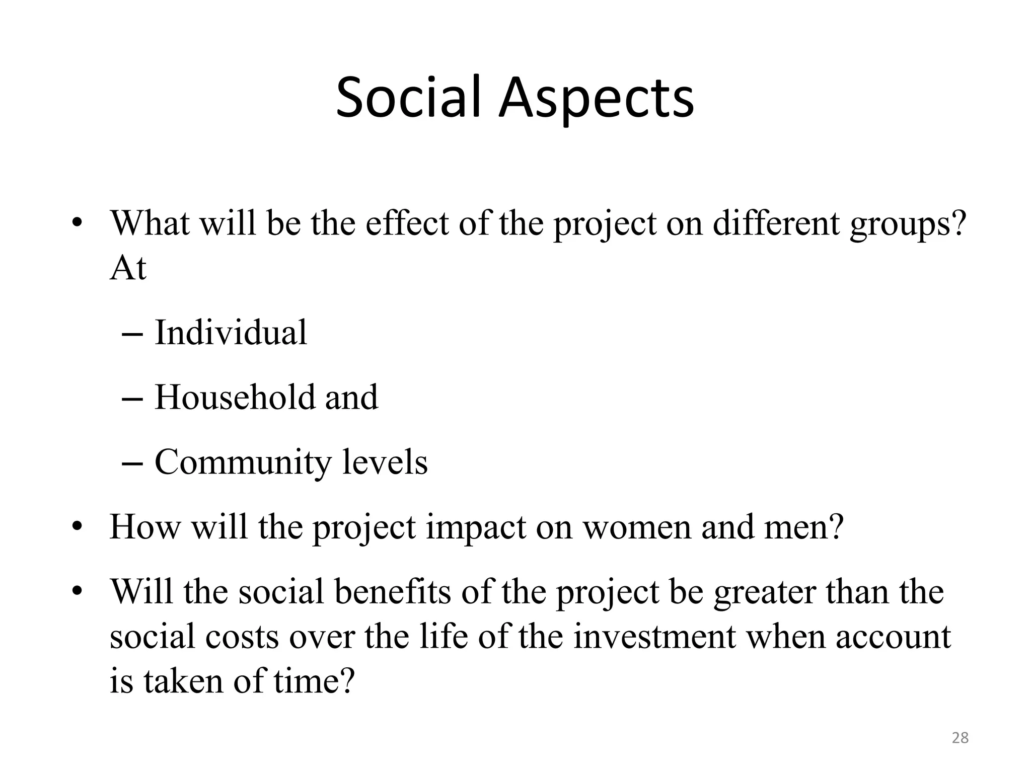 Social Aspects
• What will be the effect of the project on different groups?
  At
   – Individual
   – Household and
   – Community levels
• How will the project impact on women and men?
• Will the social benefits of the project be greater than the
  social costs over the life of the investment when account
  is taken of time?
                                                                28
 