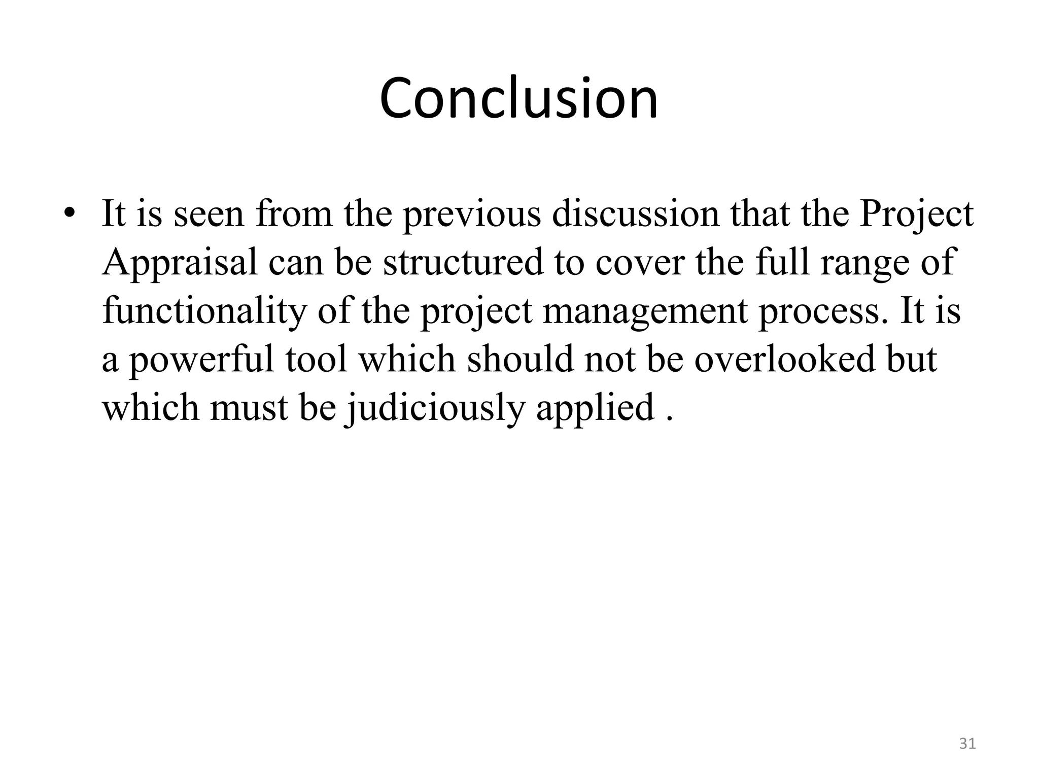 Conclusion
• It is seen from the previous discussion that the Project
  Appraisal can be structured to cover the full range of
  functionality of the project management process. It is
  a powerful tool which should not be overlooked but
  which must be judiciously applied .




                                                         31
 