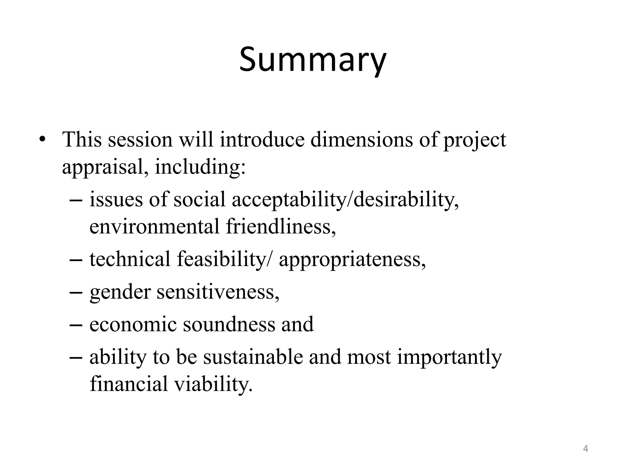 Summary
• This session will introduce dimensions of project
  appraisal, including:
   – issues of social acceptability/desirability,
     environmental friendliness,
   – technical feasibility/ appropriateness,
   – gender sensitiveness,
   – economic soundness and
   – ability to be sustainable and most importantly
     financial viability.

                                                      4
 
