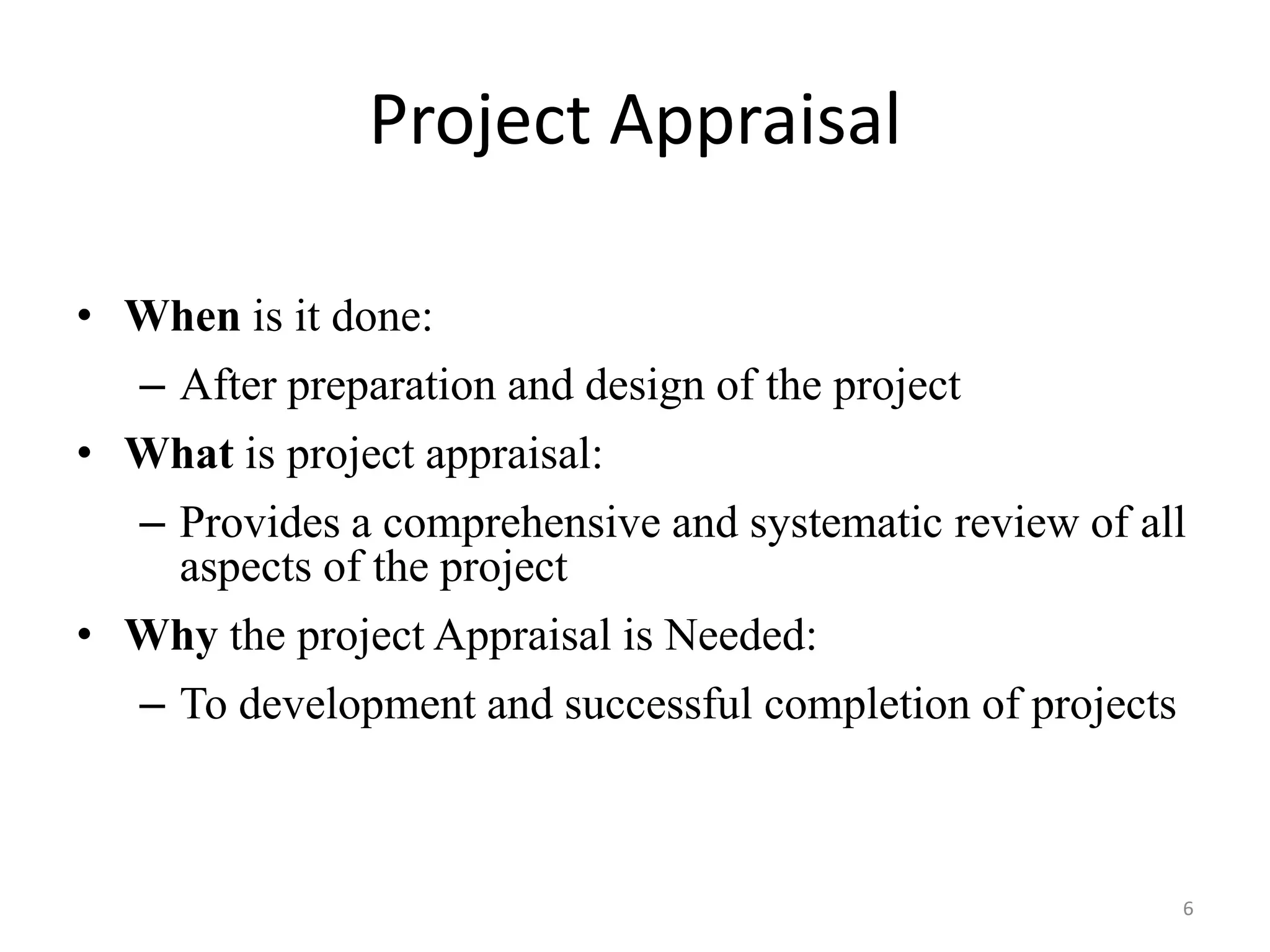 Project Appraisal

• When is it done:
  – After preparation and design of the project
• What is project appraisal:
  – Provides a comprehensive and systematic review of all
    aspects of the project
• Why the project Appraisal is Needed:
  – To development and successful completion of projects



                                                        6
 