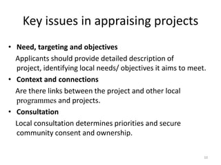 Key issues in appraising projects
• Need, targeting and objectives
  Applicants should provide detailed description of
  project, identifying local needs/ objectives it aims to meet.
• Context and connections
  Are there links between the project and other local
  programmes and projects.
• Consultation
  Local consultation determines priorities and secure
  community consent and ownership.

                                                              10
 