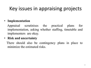 Key issues in appraising projects

• Implementation
  Appraisal scrutinises the practical plans for
   implementation, asking whether staffing, timetable and
   implementers are okay.
• Risk and uncertainty
  There should also be contingency plans in place to
   minimize the estimated risks.




                                                            12
 
