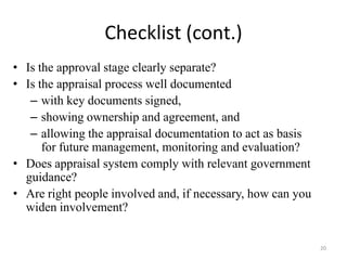 Checklist (cont.)
• Is the approval stage clearly separate?
• Is the appraisal process well documented
   – with key documents signed,
   – showing ownership and agreement, and
   – allowing the appraisal documentation to act as basis
      for future management, monitoring and evaluation?
• Does appraisal system comply with relevant government
  guidance?
• Are right people involved and, if necessary, how can you
  widen involvement?


                                                             20
 