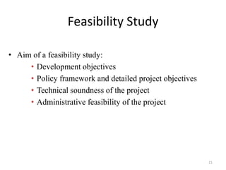 Feasibility Study

• Aim of a feasibility study:
     • Development objectives
     • Policy framework and detailed project objectives
     • Technical soundness of the project
     • Administrative feasibility of the project




                                                          21
 