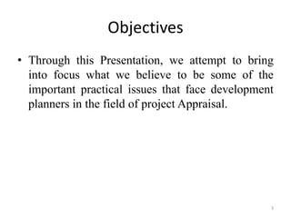 Objectives
• Through this Presentation, we attempt to bring
  into focus what we believe to be some of the
  important practical issues that face development
  planners in the field of project Appraisal.




                                                 3
 