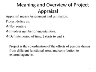 Meaning and Overview of Project
               Appraisal
Appraisal means Assessment and estimation.
Project define as:
 Non routine
 Involves number of uncertainties.
 Definite period of time. ( starts to end ).

  Project is the co ordination of the efforts of persons drawn
  from different functional areas and contribution to
  external agencies.


                                                             5
 