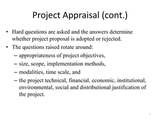 Project Appraisal (cont.)
• Hard questions are asked and the answers determine
  whether project proposal is adopted or rejected.
• The questions raised rotate around:
   – appropriateness of project objectives,
   – size, scope, implementation methods,
   – modalities, time scale, and
   – the project technical, financial, economic, institutional,
     environmental, social and distributional justification of
     the project.


                                                                  7
 