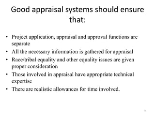 Good appraisal systems should ensure
                  that:
• Project application, appraisal and approval functions are
  separate
• All the necessary information is gathered for appraisal
• Race/tribal equality and other equality issues are given
  proper consideration
• Those involved in appraisal have appropriate technical
  expertise
• There are realistic allowances for time involved.


                                                              9
 