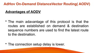 AdHov On-Demand DistanceVector Routing( AODV)
Advantages of AODV
• The main adavantage of this protocol is that the
routes are established on demand & destination
sequence numbers are used to find the latest route
to the destination.
• The connection setup delay is lower.
 