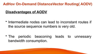AdHov On-Demand DistanceVector Routing( AODV)
Disadvantages of AODV
• Intermediate nodes can lead to inconstant routes if
the source sequence numbers is very old.
• The periodic beaconing leads to unnessary
bandwidth consumption.
 