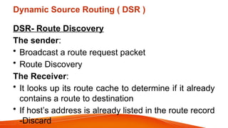 Dynamic Source Routing ( DSR )
DSR- Route Discovery
The sender:
• Broadcast a route request packet
• Route Discovery
The Receiver:
• It looks up its route cache to determine if it already
contains a route to destination
• If host’s address is already listed in the route record
-Discard
 
