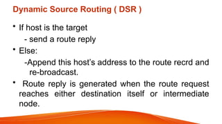 Dynamic Source Routing ( DSR )
• If host is the target
- send a route reply
• Else:
-Append this host’s address to the route recrd and
re-broadcast.
• Route reply is generated when the route request
reaches either destination itself or intermediate
node.
 