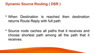 Dynamic Source Routing ( DSR )
• When Destination is reached then destination
returns Route Reply with full path
• Source node caches all paths that it receives and
choose shortest path among all the path that it
receives.
 
