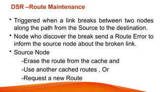 DSR –Route Maintenance
• Triggered when a link breaks between two nodes
along the path from the Source to the destination.
• Node who discover the break send a Route Error to
inform the source node about the broken link.
• Source Node
-Erase the route from the cache and
-Use another cached routes , Or
-Request a new Route
 