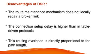 Disadvantages of DSR :
• The route maintenance mechanism does not locally
repair a broken link
• The connection setup delay is higher than in table-
driven protocols
• This routing overhead is directly proportional to the
path length.
 