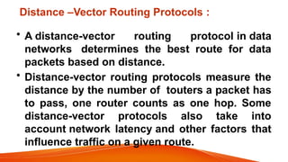 Distance –Vector Routing Protocols :
• A distance-vector routing protocol in data
networks determines the best route for data
packets based on distance.
• Distance-vector routing protocols measure the
distance by the number of touters a packet has
to pass, one router counts as one hop. Some
distance-vector protocols also take into
account network latency and other factors that
influence traffic on a given route.
 