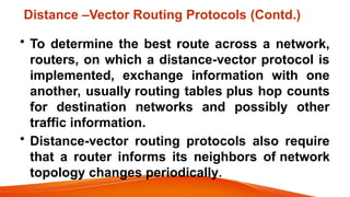 Distance –Vector Routing Protocols (Contd.)
• To determine the best route across a network,
routers, on which a distance-vector protocol is
implemented, exchange information with one
another, usually routing tables plus hop counts
for destination networks and possibly other
traffic information.
• Distance-vector routing protocols also require
that a router informs its neighbors of network
topology changes periodically.
 