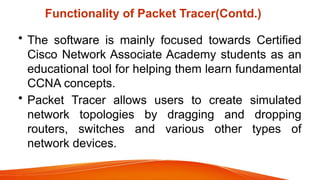Functionality of Packet Tracer(Contd.)
• The software is mainly focused towards Certified
Cisco Network Associate Academy students as an
educational tool for helping them learn fundamental
CCNA concepts.
• Packet Tracer allows users to create simulated
network topologies by dragging and dropping
routers, switches and various other types of
network devices.
 