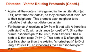 Distance –Vector Routing Protocols (Contd.)
• Again, all the routers have gained in the last iteration (at
T=1) new "shortest-paths", so they all broadcast their DVs
to their neighbors; This prompts each neighbor to re-
calculate their shortest distances again.
• For instance: A receives a DV from B that tells A there is a
path via C to D, with a distance (or cost) of 7. Since the
current "shortest-path" to B is 3, then A knows it has a
path to D that costs 7+3=10. This path to D of length 10
(via B) is shorter than the existing "shortest-path" to D of
length 28 (via C), so it becomes the new "shortest-path"
to D.
 