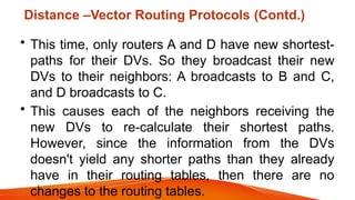 Distance –Vector Routing Protocols (Contd.)
• This time, only routers A and D have new shortest-
paths for their DVs. So they broadcast their new
DVs to their neighbors: A broadcasts to B and C,
and D broadcasts to C.
• This causes each of the neighbors receiving the
new DVs to re-calculate their shortest paths.
However, since the information from the DVs
doesn't yield any shorter paths than they already
have in their routing tables, then there are no
changes to the routing tables.
 