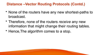 Distance –Vector Routing Protocols (Contd.)
• None of the routers have any new shortest-paths to
broadcast.
• Therefore, none of the routers receive any new
information that might change their routing tables.
• Hence,The algorithm comes to a stop.
 