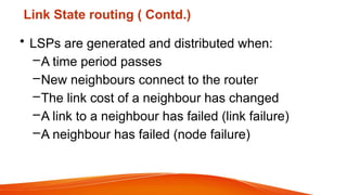 Link State routing ( Contd.)
• LSPs are generated and distributed when:
–A time period passes
–New neighbours connect to the router
–The link cost of a neighbour has changed
–A link to a neighbour has failed (link failure)
–A neighbour has failed (node failure)
 