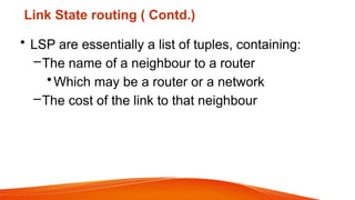 Link State routing ( Contd.)
• LSP are essentially a list of tuples, containing:
–The name of a neighbour to a router
•Which may be a router or a network
–The cost of the link to that neighbour
 