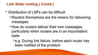 Link State routing ( Contd.)
• Distribution of LSPs can be difficult
–Routers themselves are the means for delivering
messages
–How do routers deliver their own messages,
particularly when routers are in an inconsistent
state
•e.g. During link failure, before each router has
been notified of the problem
 