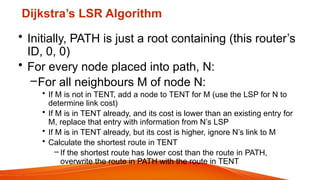 Dijkstra’s LSR Algorithm
• Initially, PATH is just a root containing (this router’s
ID, 0, 0)
• For every node placed into path, N:
–For all neighbours M of node N:
• If M is not in TENT, add a node to TENT for M (use the LSP for N to
determine link cost)
• If M is in TENT already, and its cost is lower than an existing entry for
M, replace that entry with information from N’s LSP
• If M is in TENT already, but its cost is higher, ignore N’s link to M
• Calculate the shortest route in TENT
– If the shortest route has lower cost than the route in PATH,
overwrite the route in PATH with the route in TENT
 