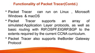 Functionality of Packet Tracer(Contd.)
• Packet Tracer can run on Linux , Microsoft
Windows & macOS
• Packet Tracer supports an array of
simulated Application Layer protocols, as well as
basic routing with RIP,OSPF,EIGRP,BGP to the
extents required by the current CCNA curriculum.
• Packet Tracer also supports theBorder Gateway
Protocol
 
