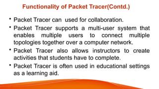 Functionality of Packet Tracer(Contd.)
• Packet Tracer can used for collaboration.
• Packet Tracer supports a multi-user system that
enables multiple users to connect multiple
topologies together over a computer network.
• Packet Tracer also allows instructors to create
activities that students have to complete.
• Packet Tracer is often used in educational settings
as a learning aid.
 