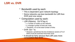 LSR vs. DVR
• Bandwidth used by each:
– This is dependent upon network topology
– Some networks use less bandwidth for LSR than
DVR (and vice versa)
• Computation used by each:
– LSR (Dijkstra): O(n*k*log n)
• n: number of nodes on the network
• k: average number of links per node
• Therefore, n*k is the total number of links
– DVR: O(n * k)
• However, sometimes the list of distance vectors (n*k of
them) must be scanned more than once
– It should be fairly obvious that LSR uses more
computation than DVR
 