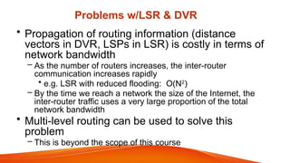 Problems w/LSR & DVR
• Propagation of routing information (distance
vectors in DVR, LSPs in LSR) is costly in terms of
network bandwidth
– As the number of routers increases, the inter-router
communication increases rapidly
• e.g. LSR with reduced flooding: O(N2
)
– By the time we reach a network the size of the Internet, the
inter-router traffic uses a very large proportion of the total
network bandwidth
• Multi-level routing can be used to solve this
problem
– This is beyond the scope of this course
 
