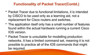 Functionality of Packet Tracer(Contd.)
• Packet Tracer due to functional limitations, it is intended
by CISCO to be used only as a learning aid, not a
replacement for Cisco routers and switches.
• The application itself only has a small number of features
found within the actual hardware running a current Cisco
IOS version.
• Packet Tracer is unsuitable for modelling production
networks. It has a limited command set, meaning it is not
possible to practice all of the IOS commands that might
be required.
 