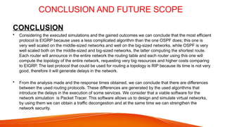 CONCLUSION AND FUTURE SCOPE
CONCLUSION
• Considering the executed simulations and the gained outcomes we can conclude that the most efficient
protocol is EIGRP because uses a less complicated algorithm than the one OSPF does; this one is
very well scaled on the middle-sized networks and well on the big-sized networks, while OSPF is very
well scaled both on the middle-sized and big-sized networks, the latter computing the shortest route.
Each router will announce in the entire network the routing table and each router using this one will
compute the topology of the entire network, requesting very big resources and higher costs comparing
to EIGRP. The last protocol that could be used for routing a topology is RIP because its time is not very
good, therefore it will generate delays in the network.
• From the analysis made and the response times obtained, we can conclude that there are differences
between the used routing protocols. These differences are generated by the used algorithms that
introduce the delays in the execution of some services. We consider that a viable software for the
network simulation is Packet Tracer. This software allows us to design and simulate virtual networks,
by using them we can obtain a traffic decongestion and at the same time we can strengthen the
network security.
 