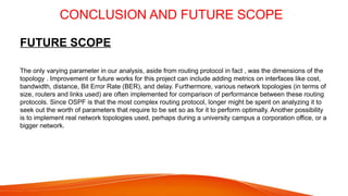 CONCLUSION AND FUTURE SCOPE
FUTURE SCOPE
The only varying parameter in our analysis, aside from routing protocol in fact , was the dimensions of the
topology . Improvement or future works for this project can include adding metrics on interfaces like cost,
bandwidth, distance, Bit Error Rate (BER), and delay. Furthermore, various network topologies (in terms of
size, routers and links used) are often implemented for comparison of performance between these routing
protocols. Since OSPF is that the most complex routing protocol, longer might be spent on analyzing it to
seek out the worth of parameters that require to be set so as for it to perform optimally. Another possibility
is to implement real network topologies used, perhaps during a university campus a corporation office, or a
bigger network.
 