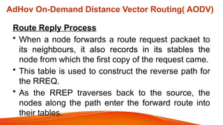 AdHov On-Demand Distance Vector Routing( AODV)
Route Reply Process
• When a node forwards a route request packaet to
its neighbours, it also records in its stables the
node from which the first copy of the request came.
• This table is used to construct the reverse path for
the RREQ.
• As the RREP traverses back to the source, the
nodes along the path enter the forward route into
their tables.
 