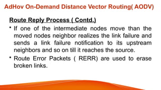 Route Reply Process ( Contd.)
• If one of the intermediate nodes move than the
moved nodes neighbor realizes the link failure and
sends a link failure notification to its upstream
neighbors and so on till it reaches the source.
• Route Error Packets ( RERR) are used to erase
broken links.
AdHov On-Demand Distance Vector Routing( AODV)
 