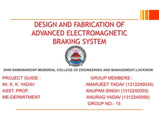 SHRI RAMSWAROOP MEMORIAL COLLEGE OF ENGINEERING AND MANAGEMENT,LUCKNOW
DESIGN AND FABRICATION OF
ADVANCED ELECTROMAGNETIC
BRAKING SYSTEM
PROJECT GUIDE : GROUP MEMBERS :
Mr. K. K. YADAV AMARJEET YADAV (1312240034)
ASST. PROF. ANUPAM SINGH (1312240055)
ME-DEPARTMENT ANURAG YADAV (1312240056)
GROUP NO.- 15
 